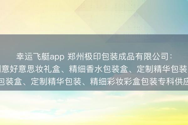 幸运飞艇app 郑州极印包装成品有限公司:定制化妆品包装盒、创意好意思妆礼盒、精细香水包装盒、定制精华包装、精细彩妆彩盒包装专科供应商