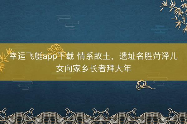 幸运飞艇app下载 情系故土,遗址名胜菏泽儿女向家乡长者拜大年