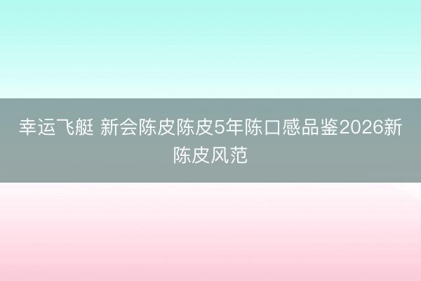 幸运飞艇 新会陈皮陈皮5年陈口感品鉴2026新陈皮风范