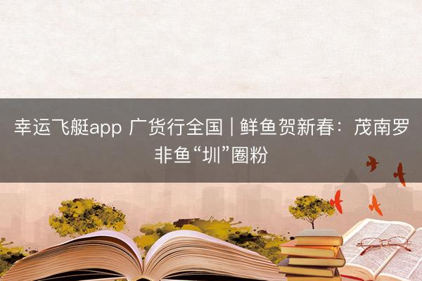 幸运飞艇app 广货行全国 | 鲜鱼贺新春：茂南罗非鱼“圳”圈粉