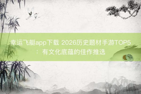 幸运飞艇app下载 2026历史题材手游TOP5：有文化底蕴的佳作推选