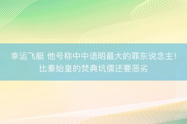 幸运飞艇 他号称中中语明最大的罪东说念主！比秦始皇的焚典坑儒还要恶劣