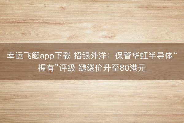 幸运飞艇app下载 招银外洋：保管华虹半导体“握有”评级 缱绻价升至80港元