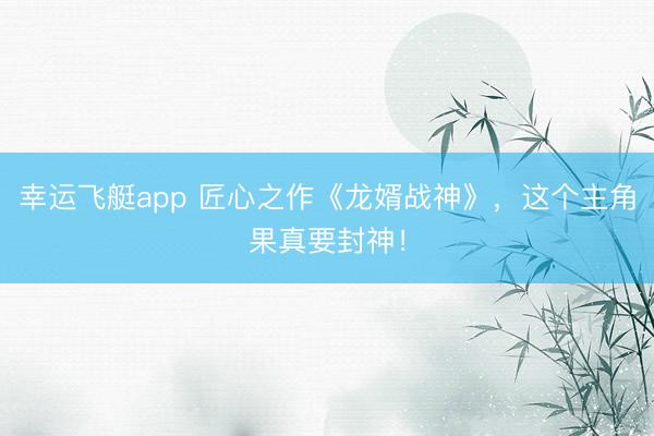 幸运飞艇app 匠心之作《龙婿战神》，这个主角果真要封神！