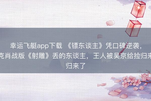 幸运飞艇app下载 《镖东谈主》凭口碑逆袭,徐克肖战版《射雕》丢的东谈主,王人被吴京给捡归来了
