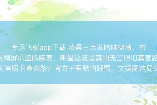 幸运飞艇app下载 凌晨三点发暗昧微博,布景乱得像后期糊,网友刷屏扒盗版腕表,明星这波是真的无言照旧真套路?官方千里默怕踩雷,文娱圈这局又要翻车了