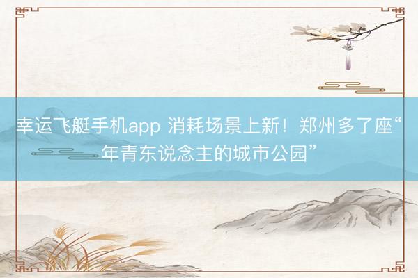 幸运飞艇手机app 消耗场景上新！郑州多了座“年青东说念主的城市公园”
