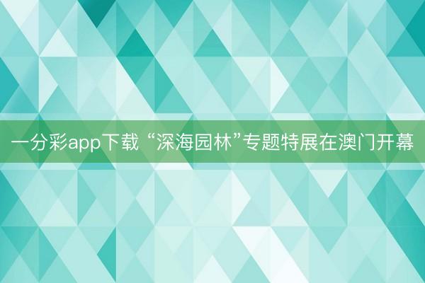 一分彩app下载 “深海园林”专题特展在澳门开幕