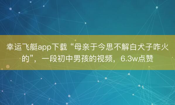 幸运飞艇app下载 “母亲于今思不解白犬子咋火的”，一段初中男孩的视频，6.3w点赞