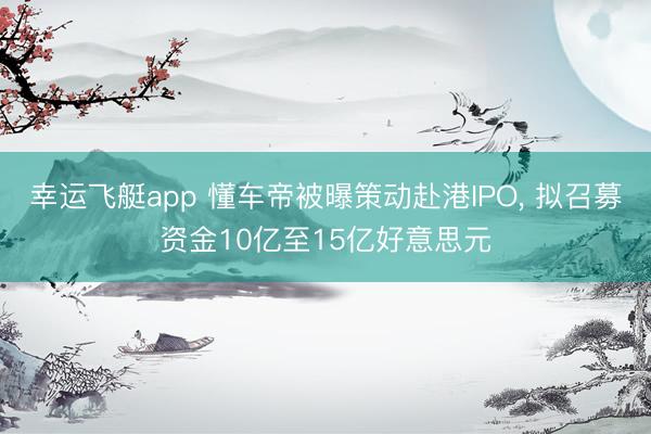 幸运飞艇app 懂车帝被曝策动赴港IPO, 拟召募资金10亿至15亿好意思元