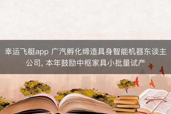 幸运飞艇app 广汽孵化缔造具身智能机器东谈主公司, 本年鼓励中枢家具小批量试产