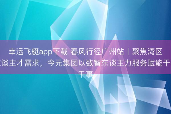 幸运飞艇app下载 春风行径广州站|聚焦湾区东谈主才需求,今元集团以数智东谈主力服务赋能干事