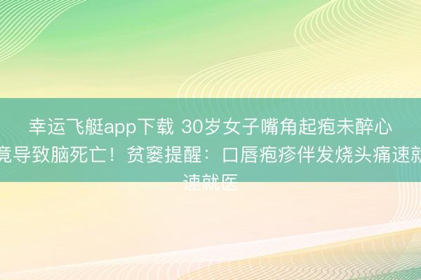 幸运飞艇app下载 30岁女子嘴角起疱未醉心,竟导致脑死亡!贫窭提醒:口唇疱疹伴发烧头痛速就医