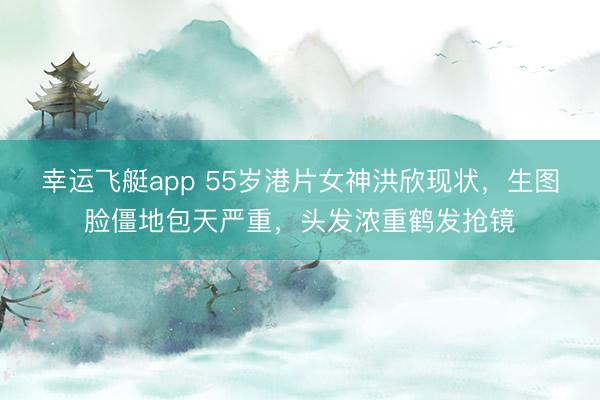 幸运飞艇app 55岁港片女神洪欣现状，生图脸僵地包天严重，头发浓重鹤发抢镜