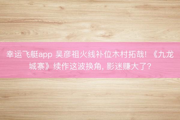 幸运飞艇app 吴彦祖火线补位木村拓哉! 《九龙城寨》续作这波换角， 影迷赚大了?